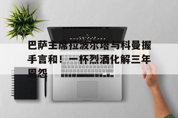 巴萨主席拉波尔塔与科曼握手言和！一杯烈酒化解三年恩怨的简单介绍